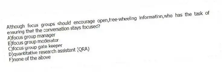 Although focus groups should encourage open,free-wheeling information,who has the task of ensuring that the conversation stays focused?
A)focus group manager
B)focus group moderator
C)focus group gate keeper
D)quantitative research assistant (QRA)
E)none of the above