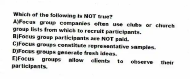 Which of the following is NOT true?
A)Focus group companies often use clubs or church group lists from which to recruit participants.
B)Focus group participants are NOT paid.
C)Focus groups constitute representative samples.
D)Focus groups generate fresh ideas.
E)Focus groups allow clients to observe their participants.