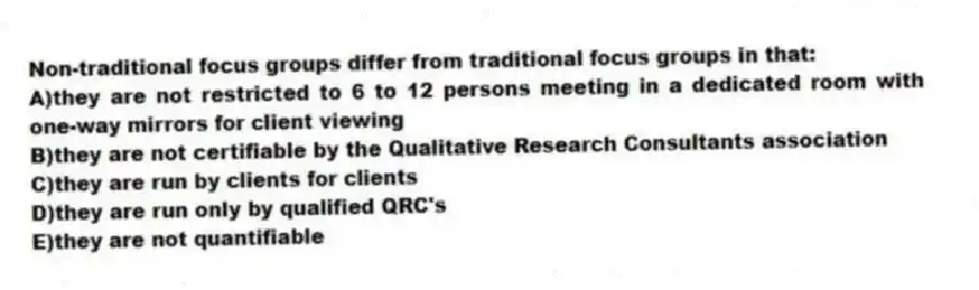 Non-traditional focus groups differ from traditional focus groups in that:
A)they are not restricted to 6 to 12 persons meeting in a dedicated room with one-way mirrors for client viewing
B)they are not certifiable by the Qualitative Research Consultants association
C)they are run by clients for clients
D)they are run only by qualified QRC's
E)they are not quantifiable