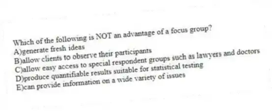 Which of the following is NOT an advantage of a focus group?
A)generate fresh ideas
B)allow clients to observe their participants
C)allow easy access to special respondent groups such as lawyers and doctors
D)produce quantifiable results suitable for statistical testing
E)can provide information on a wide variety of issues