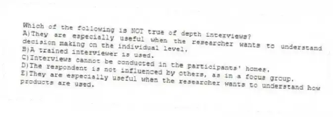 Which of the following is NOT true of depth interviews?
A)They are especially useful when the researcher wants to understand decision making on the individual level.
B)A trained interviewer is used.
C)Interviews cannot be conducted in the participants' homes.
D)The respondent is not influenced by others, as in a focus group.
E)They are especially useful when the researcher wants to understand how products are used.