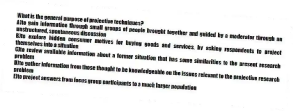 What is the general purpose of projective techniques?
A)to gain information through small groups of people brought together and guided by a moderator through an unstructured, spontaneous discussion
B)to explore hidden consumer motives for buying goods and services, by asking respondents to project themselves into a situation
C)to review available information about a former situation that has some similarities to the present research problem
D)to gather information from those thought to be knowledgeable on the issues relevant to the projective research problem
E)to project answers from focus group participants to a much larger population