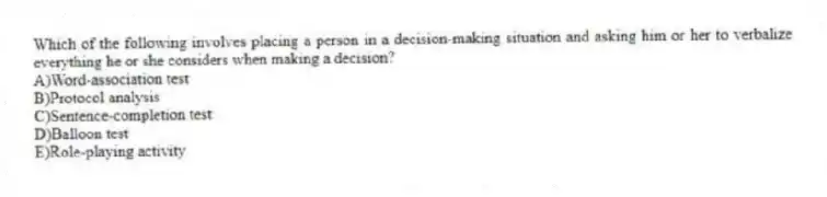 Which of the following involves placing a person in a decision-making situation and asking him or her to verbalize everything he or she considers when making a decision?
A)Word-association test
B)Protocol analysis
C)Sentence-completion test
D)Balloon test
E)Role-playing activity