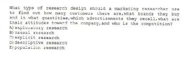 What type of research design should a marketing researcher use to find out how many customers there are,what brands they buy and in what quantities,which advertisements they recall,what are their attitudes toward the company,and who is the competition?
A)exploratory research
B)causal research
C)explicit research
D)descriptive research
E)population research