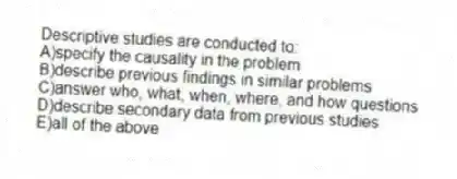 Descriptive studies are conducted to:
A)specify the causality in the problem
B)describe previous findings in similar problems
C)answer who, what, when, where, and how questions
D)describe secondary data from previous studies
E)all of the above