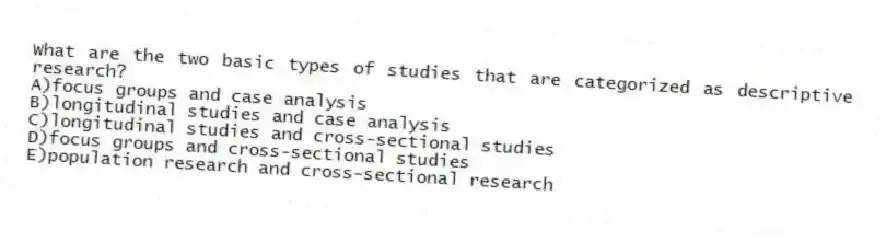 What are the two basic types of studies that are categorized as descriptive research?
A)focus groups and case analysis
B)longitudinal studies and case analysis
C)longitudinal studies and cross-sectional studies
D)focus groups and cross-sectional studies
E)population research and cross-sectional research