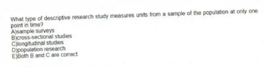 What type of descriptive research study measures units from a sample of the population at only one point in time?
A)sample surveys
B)cross-sectional studies
C)longitudinal studies
D)population research
E)Both B and C are correct.