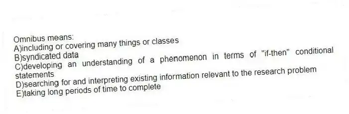 Omnibus means:
A)including or covering many things or classes
B)syndicated data
C)developing an understanding of a phenomenon in terms of "if-then" conditional statements
D)searching for and interpreting existing information relevant to the research problem
E)taking long periods of time to complete