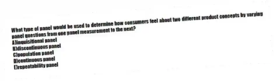 What type of panel would be used to determine how consumers feel about two different product concepts by varying panel questions from one panel measurement to the next?
A)inquisitional panel
B)discontinuous panel
C)population panel
D)continuous panel
E)repeatability panel