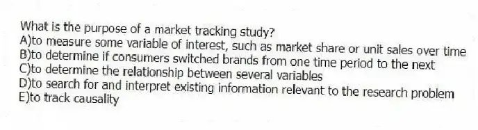 What is the purpose of a market tracking study?
A)to measure some variable of interest, such as market share or unit sales over time
B)to determine if consumers switched brands from one time period to the next
C)to determine the relationship between several variables
D)to search for and interpret existing information relevant to the research problem
E)to track causality