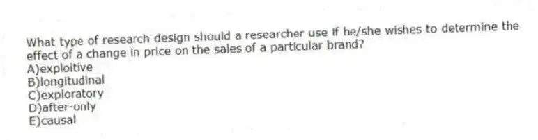 What type of research design should a researcher use if he/she wishes to determine the effect of a change in price on the sales of a particular brand?
A)exploitive
B)longitudinal
C)exploratory
D)after-only
E)causal