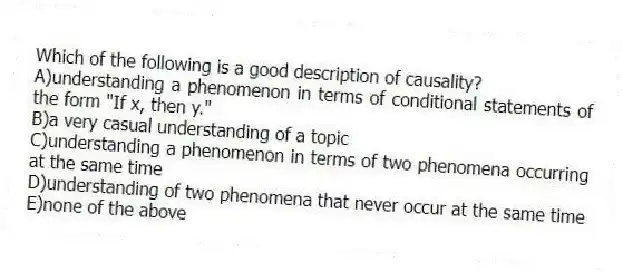 Which of the following is a good description of causality?
A)understanding a phenomenon in terms of conditional statements of the form "If x, then y."
B)a very casual understanding of a topic
C)understanding a phenomenon in terms of two phenomena occurring at the same time
D)understanding of two phenomena that never occur at the same time
E)none of the above