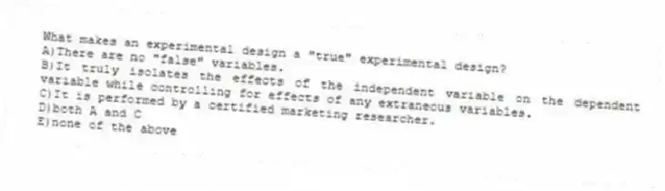 What makes an experimental design a "true" experimental design?
A)There are no "false" variables.
B)It truly isolates the effects of the independent variable on the dependent variable while controlling for effects of any extraneous variables.
C)It is performed by a certified marketing researcher.
D)both A and C
E)none of the above