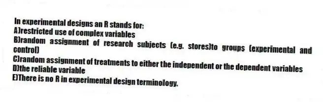 In experimental designs an R stands for:
A)restricted use of complex variables
B)random assignment of research subjects (e.g. stores)to groups (experimental and control)
C)random assignment of treatments to either the independent or the dependent variables
D)the reliable variable
E)There is no R in experimental design terminology.