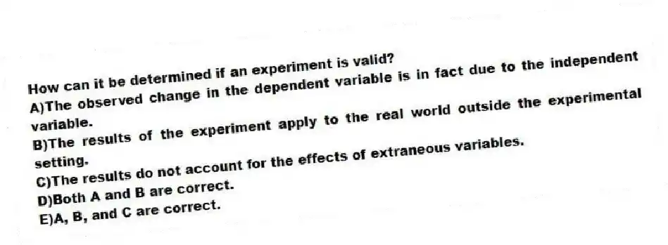 How can it be determined if an experiment is valid?
A)The observed change in the dependent variable is in fact due to the independent variable.
B)The results of the experiment apply to the real world outside the experimental setting.
C)The results do not account for the effects of extraneous variables.
D)Both A and B are correct.
E)A, B, and C are correct.