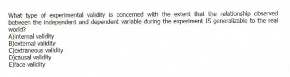What type of experimental validity is concerned with the extent that the relationship observed between the independent and dependent variable during the experiment IS generalizable to the real world?
A)internal validity
B)external validity
C)extraneous validity
D)causal validity
E)face validity