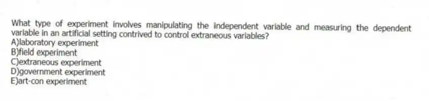 What type of experiment involves manipulating the independent variable and measuring the dependent variable in an artificial setting contrived to control extraneous variables?
A)laboratory experiment
B)field experiment
C)extraneous experiment
D)government experiment
E)art-con experiment