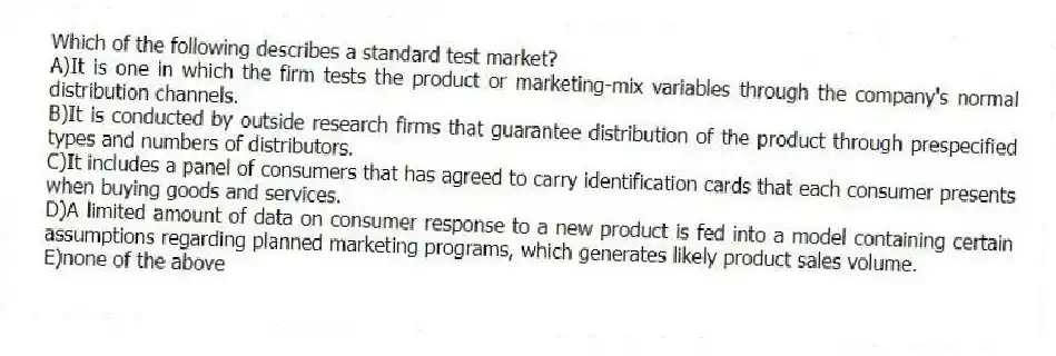 Which of the following describes a standard test market?
A)It is one in which the firm tests the product or marketing-mix variables through the company's normal distribution channels.
B)It is conducted by outside research firms that guarantee distribution of the product through prespecified types and numbers of distributors.
C)It includes a panel of consumers that has agreed to carry identification cards that each consumer presents when buying goods and services.
D)A limited amount of data on consumer response to a new product is fed into a model containing certain assumptions regarding planned marketing programs, which generates likely product sales volume.
E)none of the above