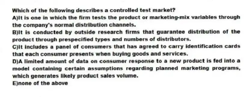 Which of the following describes a controlled test market?
A)It is one in which the firm tests the product or marketing-mix variables through the company's normal distribution channels.
B)It is conducted by outside research firms that guarantee distribution of the product through prespecified types and numbers of distributors.
C)It includes a panel of consumers that has agreed to carry identification cards that each consumer presents when buying goods and services.
D)A limited amount of data on consumer response to a new product is fed into a model containing certain assumptions regarding planned marketing programs, which generates likely product sales volume.
E)none of the above