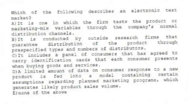 Which of the following describes an electronic test market?
A)It is one in which the firm tests the product or marketing-mix variables through the company's normal distribution channels.
B)It is conducted by outside research firms that guarantee distribution of the product through prespecified types and numbers of distributors.
C)It includes a panel of consumers that has agreed to carry identification cards that each consumer presents when buying goods and services.
D)A limited amount of data on consumer response to a new product is fed into a model containing certain assumptions regarding planned marketing programs, which generates likely product sales volume.
E)none of the above