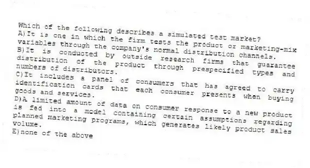 Which of the following describes a simulated test market?
A)It is one in which the firm tests the product or marketing-mix variables through the company's normal distribution channels.
B)It is conducted by outside research firms that guarantee distribution of the product through prespecified types and numbers of distributors.
C)It includes a panel of consumers that has agreed to carry identification cards that each consumer presents when buying goods and services.
D)A limited amount of data on consumer response to a new product is fed into a model containing certain assumptions regarding planned marketing programs, which generates likely product sales volume.
E)none of the above