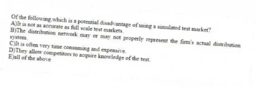 Of the following,which is a potential disadvantage of using a simulated test market?
A)It is not as accurate as full scale test markets.
B)The distribution network may or may not properly represent the firm's actual distribution system.
C)It is often very time consuming and expensive.
D)They allow competitors to acquire knowledge of the test.
E)all of the above