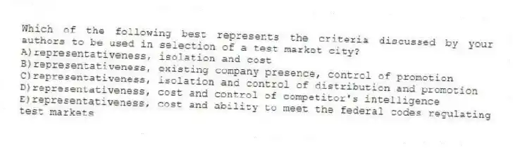 Which of the following best represents the criteria discussed by your authors to be used in selection of a test market city?
A)representativeness, isolation and cost
B)representativeness, existing company presence, control of promotion
C)representativeness, isolation and control of distribution and promotion
D)representativeness, cost and control of competitor's intelligence
E)representativeness, cost and ability to meet the federal codes regulating test markets