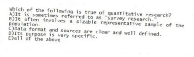 Which of the following is true of quantitative research?
A)It is sometimes referred to as "survey research."
B)It often involves a sizable representative sample of the population.
C)Data format and sources are clear and well defined.
D)Its purpose is very specific.
E)all of the above