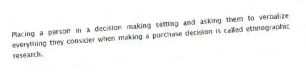 Placing a person in a decision making setting and asking them to verbalize everything they consider when making a purchase decision is called ethnographic research.