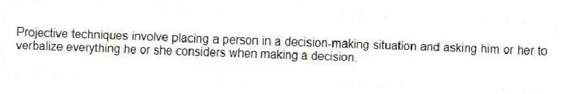 Projective techniques involve placing a person in a decision-making situation and asking him or her to verbalize everything he or she considers when making a decision.