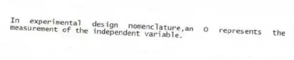 In experimental design nomenclature,an O represents the measurement of the independent variable.