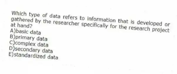 Which type of data refers to information that is developed or gathered by the researcher specifically for the research project at hand?
A)basic data
B)primary data
C)complex data
D)secondary data
E)standardized data