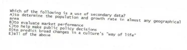 Which of the following is a use of secondary data?
A)to determine the population and growth rate in almost any geographical area
B)to evaluate market performance
C)to help make public policy decisions
D)to predict broad changes in a culture's "way of life"
E)all of the above