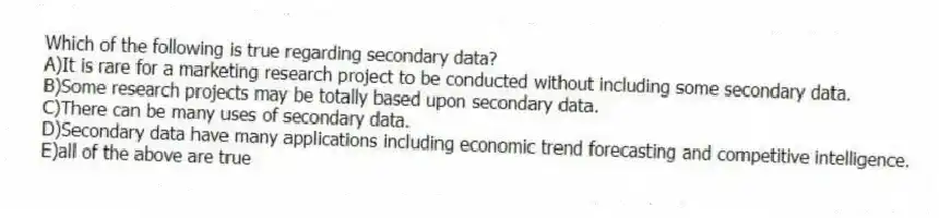 Which of the following is true regarding secondary data?
A)It is rare for a marketing research project to be conducted without including some secondary data.
B)Some research projects may be totally based upon secondary data.
C)There can be many uses of secondary data.
D)Secondary data have many applications including economic trend forecasting and competitive intelligence.
E)all of the above are true