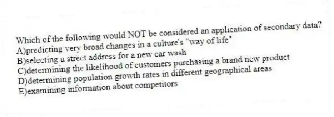 Which of the following would NOT be considered an application of secondary data?
A)predicting very broad changes in a culture's "way of life"
B)selecting a street address for a new car wash
C)determining the likelihood of customers purchasing a brand new product
D)determining population growth rates in different geographical areas
E)examining information about competitors