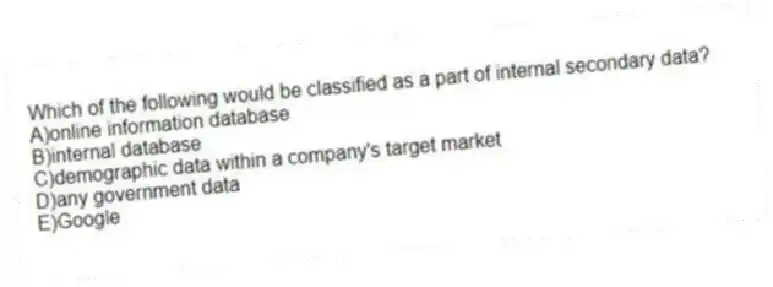 Which of the following would be classified as a part of internal secondary data?
A)online information database
B)internal database
C)demographic data within a company's target market
D)any government data
E)Google