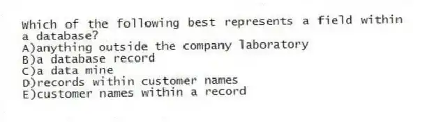 Which of the following best represents a field within a database?
A)anything outside the company laboratory
B)a database record
C)a data mine
D)records within customer names
E)customer names within a record