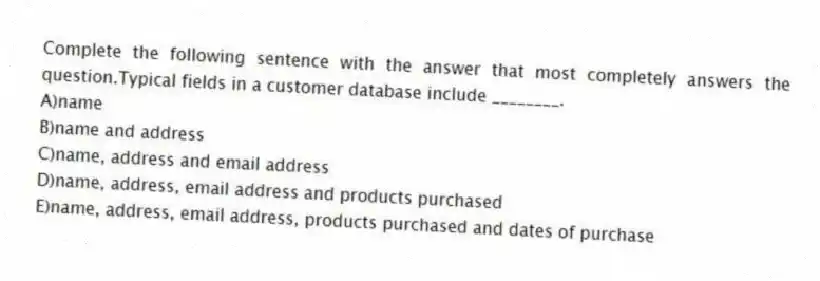 Complete the following sentence with the answer that most completely answers the question.Typical fields in a customer database include ________.
A)name
B)name and address
C)name, address and email address
D)name, address, email address and products purchased
E)name, address, email address, products purchased and dates of purchase