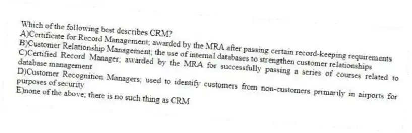 Which of the following best describes CRM?
A)Certificate for Record Management; awarded by the MRA after passing certain record-keeping requirements
B)Customer Relationship Management; the use of internal databases to strengthen customer relationships
C)Certified Record Manager; awarded by the MRA for successfully passing a series of courses related to database management
D)Customer Recognition Managers; used to identify customers from non-customers primarily in airports for purposes of security
E)none of the above; there is no such thing as CRM