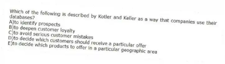 Which of the following is described by Kotler and Keller as a way that companies use their databases?
A)to identify prospects
B)to deepen customer loyalty
C)to avoid serious customer mistakes
D)to decide which customers should receive a particular offer
E)to decide which products to offer in a particular geographic area