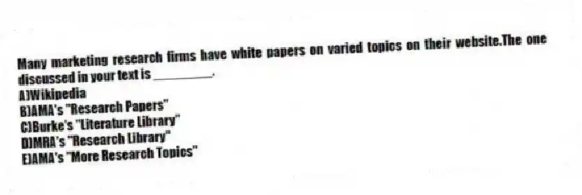 Many marketing research firms have white papers on varied topics on their website.The one discussed in your text is ________.
A)Wikipedia
B)AMA's "Research Papers"
C)Burke's "Literature Library"
D)MRA's "Research Library"
E)AMA's "More Research Topics"