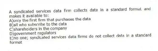 A syndicated services data firm collects data in a standard format and makes it available to:
A)only the first firm that purchases the data
B)all who subscribe to the data
C)shareholders in the company
D)government regulators
E)no one; syndicated services data firms do not collect data in a standard format