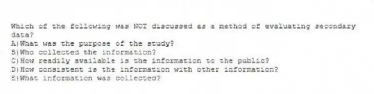 Which of the following was NOT discussed as a method of evaluating secondary data?
A)What was the purpose of the study?
B)Who collected the information?
C)How readily available is the information to the public?
D)How consistent is the information with other information?
E)What information was collected?