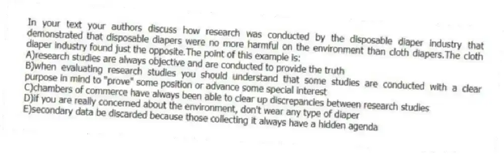 In your text your authors discuss how research was conducted by the disposable diaper industry that demonstrated that disposable diapers were no more harmful on the environment than cloth diapers.The cloth diaper industry found just the opposite.The point of this example is:
A)research studies are always objective and are conducted to provide the truth
B)when evaluating research studies you should understand that some studies are conducted with a clear purpose in mind to "prove" some position or advance some special interest
C)chambers of commerce have always been able to clear up discrepancies between research studies
D)if you are really concerned about the environment, don't wear any type of diaper
E)secondary data be discarded because those collecting it always have a hidden agenda
