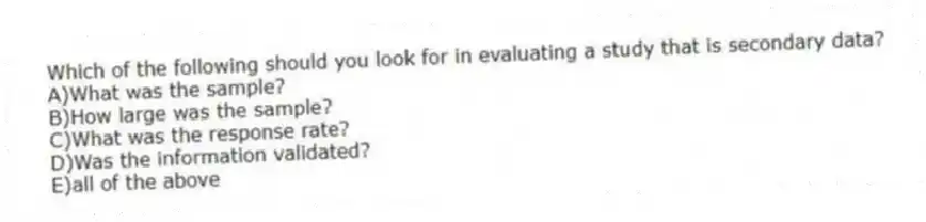 Which of the following should you look for in evaluating a study that is secondary data?
A)What was the sample?
B)How large was the sample?
C)What was the response rate?
D)Was the information validated?
E)all of the above