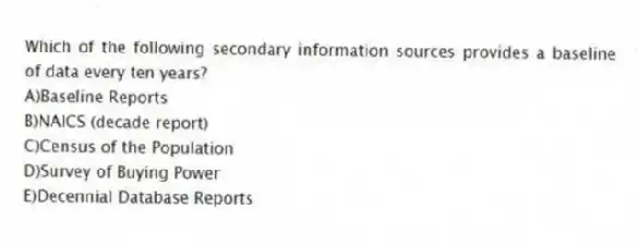 Which of the following secondary information sources provides a baseline of data every ten years?
A)Baseline Reports
B)NAICS (decade report)
C)Census of the Population
D)Survey of Buying Power
E)Decennial Database Reports