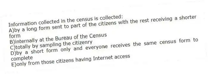 Information collected in the census is collected:
A)by a long form sent to part of the citizens with the rest receiving a shorter form
B)internally at the Bureau of the Census
C)totally by sampling the citizenry
D)by a short form only and everyone receives the same census form to complete
E)only from those citizens having Internet access