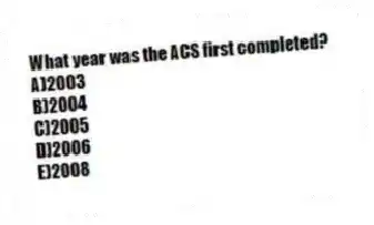 What year was the ACS first completed?
A)2003
B)2004
C)2005
D)2006
E)2008
