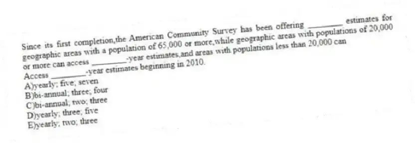 Since its first completion,the American Community Survey has been offering ________ estimates for geographic areas with a population of 65,000 or more,while geographic areas with populations of 20,000 or more can access ________-year estimates,and areas with populations less than 20,000 can
Access ________-year estimates beginning in 2010.
A)yearly; five; seven
B)bi-annual; three; four
C)bi-annual; two; three
D)yearly; three; five
E)yearly; two; three
