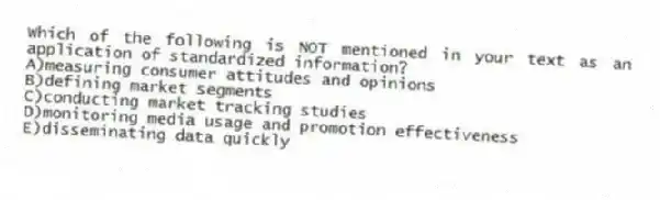 Which of the following is NOT mentioned in your text as an application of standardized information?
A)measuring consumer attitudes and opinions
B)defining market segments
C)conducting market tracking studies
D)monitoring media usage and promotion effectiveness
E)disseminating data quickly